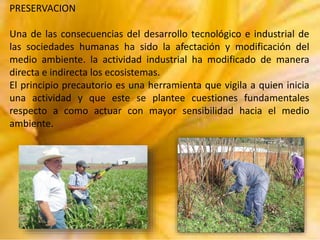 PRESERVACION
Una de las consecuencias del desarrollo tecnológico e industrial de
las sociedades humanas ha sido la afectación y modificación del
medio ambiente. la actividad industrial ha modificado de manera
directa e indirecta los ecosistemas.
El principio precautorio es una herramienta que vigila a quien inicia
una actividad y que este se plantee cuestiones fundamentales
respecto a como actuar con mayor sensibilidad hacia el medio
ambiente.

 