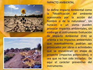 IMPACTO AMBIENTAL
Se define Impacto Ambiental como
la “Modificación del ambiente
ocasionada por la acción del
hombre o de la naturaleza”. Un
huracán o un sismo pueden
provocar impactos ambientales, sin
embargo el instrumento Evaluación
de Impacto Ambiental (EIA) se
orienta a los impactos ambientales
que eventualmente podrían ser
provocados por obras o actividades
que se encuentran en etapa de
proyecto (impactos potenciales), o
sea que no han sido iniciadas. De
aquí el carácter preventivo del
instrumento.

 