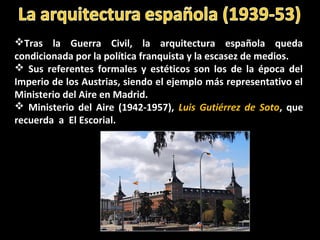 Tras la Guerra Civil, la arquitectura española queda
condicionada por la política franquista y la escasez de medios.
 Sus referentes formales y estéticos son los de la época del
Imperio de los Austrias, siendo el ejemplo más representativo el
Ministerio del Aire en Madrid.
 Ministerio del Aire (1942-1957), Luis Gutiérrez de Soto, que
recuerda a El Escorial.
 