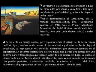  El volumen y las sombras se consiguen a base
de pinceladas pequeñas y muy finas. Consigue
un efecto de profundidad gracias a la diagonal
de las mesas.
Obra perteneciente al surrealismo, en su
método paranoico-crítico. Esta vanguardia
aparece en 1924 tras el Primer Manifiesto
Surrealista de André Breton. Inicialmente fue
literaria, pero que con el devenir afectó a todas
las artes.
 Representa un paisaje onírico, pero reproduciendo el paisaje de la bahía rocosa
de Port Lligart, estableciendo un vínculo entre el autor y el entorno. En la playa, al
anochecer, se representan una serie de elementos que provocan asombro en el
espectador. En el centro destaca una extraña figura que parece una cabeza con una
enorme nariz y larga lengua que parece surgir de una cabeza sin boca. Su cuello se
pierde en la arena. Parece dormir plácidamente, pues vemos cerrado su único ojo
con grandes pestañas. La cabeza es, sin duda, un autorretrato del pintor,
muy similar al que podemos ver en “El gran masturbador”, obra de 1929.
 