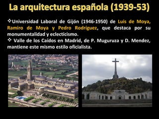 Universidad Laboral de Gijón (1946-1950) de Luis de Moya,
Ramiro de Moya y Pedro Rodríguez, que destaca por su
monumentalidad y eclecticismo.
 Valle de los Caídos en Madrid, de P. Muguruza y D. Mendez,
mantiene este mismo estilo oficialista.
 