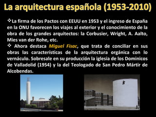 La firma de los Pactos con EEUU en 1953 y el ingreso de España
en la ONU favorecen los viajes al exterior y el conocimiento de la
obra de los grandes arquitectos: la Corbusier, Wright, A. Aalto,
Mies van der Rohe, etc.
 Ahora destaca Miguel Fisac, que trata de conciliar en sus
obras las características de la arquitectura orgánica con lo
vernáculo. Sobresale en su producción la iglesia de los Dominicos
de Valladolid (1954) y la del Teologado de San Pedro Mártir de
Alcobendas.
 