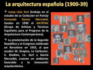  Josep Lluis Sert (trabaja en el
estudio de Le Corbusier en París)y
Fernando García Mercadal,
fundan en 1930 el GATEPAC
(Grupo de Artistas y Técnicos
Españoles para el Progreso de la
Arquitectura Contemporánea).
 La proclamación de la Segunda
República y el Congreso celebrado
en Barcelona en 1932, al que
acuden W. Gropius, Le Corbusier,
S. Giedion, J.L. Sert y García
Mercadal, crearon un ambiente
favorable a la innovación
arquitectónica.
 