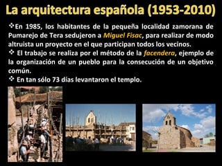 En 1985, los habitantes de la pequeña localidad zamorana de
Pumarejo de Tera sedujeron a Miguel Fisac, para realizar de modo
altruista un proyecto en el que participan todos los vecinos.
 El trabajo se realiza por el método de la facendera, ejemplo de
la organización de un pueblo para la consecución de un objetivo
común.
 En tan sólo 73 días levantaron el templo.
 