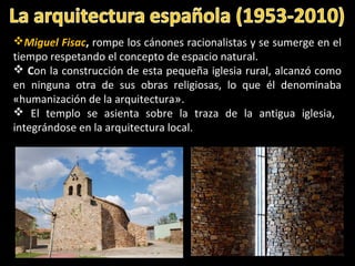 Miguel Fisac, rompe los cánones racionalistas y se sumerge en el
tiempo respetando el concepto de espacio natural.
 Con la construcción de esta pequeña iglesia rural, alcanzó como
en ninguna otra de sus obras religiosas, lo que él denominaba
«humanización de la arquitectura».
 El templo se asienta sobre la traza de la antigua iglesia,
integrándose en la arquitectura local..
 