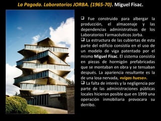 La Pagoda. Laboratorios JORBA. (1965-70). Miguel Fisac.
 Fue construido para albergar la
producción, el almacenaje y las
dependencias administrativas de los
Laboratorios Farmacéuticos Jorba.
 La estructura de las cubiertas de esta
parte del edificio consistía en el uso de
un modelo de viga patentado por el
mismo Miguel Fisac. El sistema consistía
en piezas de hormigón prefabricadas
que se montaban en obra y se tensaban
después. La apariencia resultante es la
de una losa nervada, «vigas hueso».
 La falta de interés y la negligencia por
parte de las administraciones públicas
locales hicieron posible que en 1999 una
operación inmobiliaria provocara su
derribo.
 
