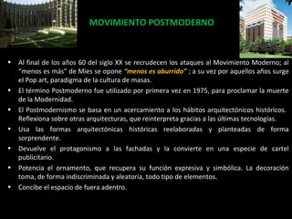 MOVIMIENTO POSTMODERNOMOVIMIENTO POSTMODERNO
• Al final de los años 60 del siglo XX se recrudecen los ataques al Movimiento Moderno; al
“menos es más” de Mies se opone “menos es aburrido” ; a su vez por aquellos años surge
el Pop art, paradigma de la cultura de masas.
• El término Postmoderno fue utilizado por primera vez en 1975, para proclamar la muerte
de la Modernidad.
• El Postmodernismo se basa en un acercamiento a los hábitos arquitectónicos históricos.
Reflexiona sobre otras arquitecturas, que reinterpreta gracias a las últimas tecnologías.
• Usa las formas arquitectónicas históricas reelaboradas y planteadas de forma
sorprendente.
• Devuelve el protagonismo a las fachadas y la convierte en una especie de cartel
publicitario.
• Potencia el ornamento, que recupera su función expresiva y simbólica. La decoración
toma, de forma indiscriminada y aleatoria, todo tipo de elementos.
• Concibe el espacio de fuera adentro.
 