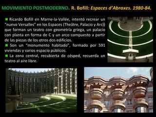 MOVIMIENTO POSTMODERNO. R. Bofill: Espaces d’Abraxes. 1980-84.
Ricardo Bofill en Marne-la-Vallée, intentó recrear un
“nuevo Versalles” en los Espaces (Theâtre, Palacio y Arc))
que forman un teatro con geometría griega, un palacio
con planta en forma de C y un arco compuesto a partir
de las piezas de los otros dos edificios.
Son un “monumento habitado”, formado por 591
viviendas y varios espacio públicos.
La zona central, recubierta de césped, recuerda un
teatro al aire libre.
 
