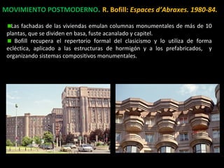 MOVIMIENTO POSTMODERNO. R. Bofill: Espaces d’Abraxes. 1980-84.
Las fachadas de las viviendas emulan columnas monumentales de más de 10
plantas, que se dividen en basa, fuste acanalado y capitel.
Bofill recupera el repertorio formal del clasicismo y lo utiliza de forma
ecléctica, aplicado a las estructuras de hormigón y a los prefabricados, y
organizando sistemas compositivos monumentales.
 