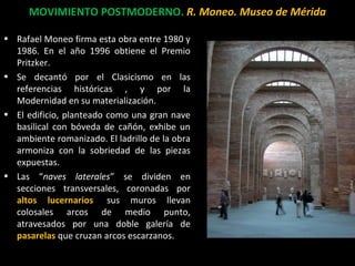 MOVIMIENTO POSTMODERNO. R. Moneo. Museo de Mérida
• Rafael Moneo firma esta obra entre 1980 y
1986. En el año 1996 obtiene el Premio
Pritzker.
• Se decantó por el Clasicismo en las
referencias históricas , y por la
Modernidad en su materialización.
• El edificio, planteado como una gran nave
basilical con bóveda de cañón, exhibe un
ambiente romanizado. El ladrillo de la obra
armoniza con la sobriedad de las piezas
expuestas.
• Las “naves laterales” se dividen en
secciones transversales, coronadas por
altos lucernarios; sus muros llevan
colosales arcos de medio punto,
atravesados por una doble galería de
pasarelas que cruzan arcos escarzanos.
 