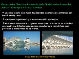 Museo de las Ciencias y Planetario de la Ciudad de las Artes y lasMuseo de las Ciencias y Planetario de la Ciudad de las Artes y las
Ciencias. Santiago Calatrava. Valencia.Ciencias. Santiago Calatrava. Valencia.
Planetario
 Calatrava diseña estructuras de plasticidad escultórica que entroncan con
Gaudí, Nervi y Utzon
 Trabaja con la geometría y la experimentación tecnológica.
 Se sirve del movimiento, la ligereza, el uso poco ortodoxo de los materiales
constructivos y de las formas orgánicas, especialmente zoomórficas, para
potenciar la expresividad de las formas.
Museo de las Ciencias Príncipe Felipe.
 