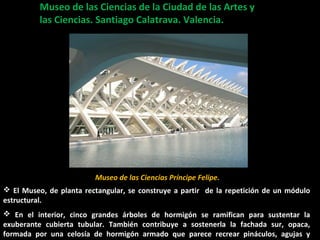 Museo de las Ciencias de la Ciudad de las Artes yMuseo de las Ciencias de la Ciudad de las Artes y
las Ciencias. Santiago Calatrava. Valencia.las Ciencias. Santiago Calatrava. Valencia.
 El Museo, de planta rectangular, se construye a partir de la repetición de un módulo
estructural.
 En el interior, cinco grandes árboles de hormigón se ramifican para sustentar la
exuberante cubierta tubular. También contribuye a sostenerla la fachada sur, opaca,
formada por una celosía de hormigón armado que parece recrear pináculos, agujas y
Museo de las Ciencias Príncipe Felipe.
 