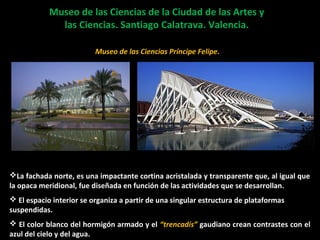 Museo de las Ciencias de la Ciudad de las Artes yMuseo de las Ciencias de la Ciudad de las Artes y
las Ciencias. Santiago Calatrava. Valencia.las Ciencias. Santiago Calatrava. Valencia.
Planetario
La fachada norte, es una impactante cortina acristalada y transparente que, al igual que
la opaca meridional, fue diseñada en función de las actividades que se desarrollan.
 El espacio interior se organiza a partir de una singular estructura de plataformas
suspendidas.
 El color blanco del hormigón armado y el “trencadís” gaudiano crean contrastes con el
azul del cielo y del agua.
Museo de las Ciencias Príncipe Felipe.
 
