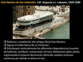 Club Naútico de San Sebastián. J.M. Aizpurúa y J. Labayen, 1929-1930
 Reforma y ampliación del antiguo Real Club Náutico.
 Siguen el estilo barco de Le Corbusier.
 Distribuyen racionalmente las diferentes dependencias (cuartos
de bañistas, vestíbulo, restaurante, terraza, biblioteca) sobre pilotis,
organizando el espacio libremente abriendo amplias ventanas
continuas por donde se divisa el mar.
 