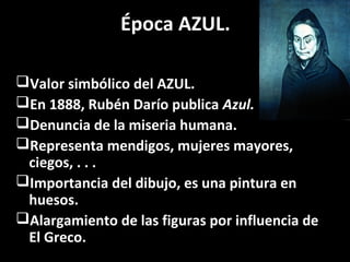 Época AZUL.
Valor simbólico del AZUL.
En 1888, Rubén Darío publica Azul.
Denuncia de la miseria humana.
Representa mendigos, mujeres mayores,
ciegos, . . .
Importancia del dibujo, es una pintura en
huesos.
Alargamiento de las figuras por influencia de
El Greco.
 