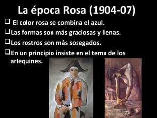 La época Rosa (1904-07)
 El color rosa se combina el azul.
Las formas son más graciosas y llenas.
Los rostros son más sosegados.
En un principio insiste en el tema de los
arlequines.
 