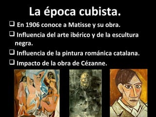 La época cubista.
 En 1906 conoce a Matisse y su obra.
 Influencia del arte ibérico y de la escultura
negra.
 Influencia de la pintura románica catalana.
 Impacto de la obra de Cézanne.
 