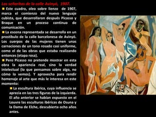 Las señoritas de la calle Avinyó, 1907.
Este cuadro, oleo sobre lienzo de 1907,
marca el comienzo del nuevo lenguaje
cubista, que desarrollaron después Picasso y
Braque en un proceso continuo de
comunicación.
La escena representada se desarrolla en un
prostíbulo de la calle barcelonesa de Avinyó.
Los cuerpos de las mujeres tienen unas
carnaciones de un tono rosado casi uniforme,
como el de las obras que estaba realizando
entonces (etapa rosa).
Pero Picasso no pretende mostrar en esta
obra la apariencia real, sino la verdad
intelectual (lo que pensamos sobre algo, no
cómo lo vemos). Y aprovecha para rendir
homenaje al arte que más le interesa en este
momento:
La escultura ibérica, cuya influencia se
aprecia en las tres figuras de la izquierda.
El año anterior se habían expuesto en el
Louvre las esculturas ibéricas de Osuna y
la Dama de Elche, descubierta ocho años
antes.
 
