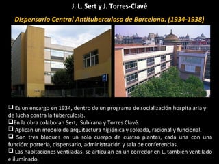 J. L. Sert y J. Torres-Clavé
Dispensario Central Antituberculoso de Barcelona. (1934-1938)
 Es un encargo en 1934, dentro de un programa de socialización hospitalaria y
de lucha contra la tuberculosis.
En la obra colaboran Sert, Subirana y Torres Clavé.
 Aplican un modelo de arquitectura higiénica y soleada, racional y funcional.
 Son tres bloques en un solo cuerpo de cuatro plantas, cada una con una
función: portería, dispensario, administración y sala de conferencias.
 Las habitaciones ventiladas, se articulan en un corredor en L, también ventilado
e iluminado.
 