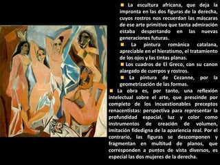 La escultura africana, que deja la
impronta en las dos figuras de la derecha,
cuyos rostros nos recuerdan las máscaras
de ese arte primitivo que tanta admiración
estaba despertando en las nuevas
generaciones futuras.
La pintura románica catalana,
apreciable en el hieratismo, el tratamiento
de los ojos y las tintas planas.
Los cuadros de El Greco, con su canon
alargado de cuerpos y rostros.
La pintura de Cezanne, por la
geometrización de las formas.
La obra es, por tanto, una reflexión
intelectual sobre el arte, que prescinde por
completo de los incuestionables preceptos
renacentistas: perspectiva para representar la
profundidad espacial, luz y color como
instrumentos de creación de volumen,
imitación fidedigna de la apariencia real. Por el
contrario, las figuras se descomponen y
fragmentan en multitud de planos, que
corresponden a puntos de vista diversos, es
especial las dos mujeres de la derecha.
 