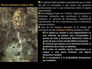 El cubismo había sentado el principio de que la visión
del ojo es incompleta y, por tanto, era necesario
perfeccionarla con lo que conocemos sobre el objeto
representado.
Esto obligaba a hacer un “análisis” (separación) de los
diferentes elementos que constituyen el motivo y,
mediante un ejercicio de abstracción, reconstruirlo
mentalmente. Por eso a esta primera fase se denomina
cubismo analítico:
Uno de los mejores ejemplos es el retrato del
marchante de arte Ambroise Vollard, pintado en 1911:
En motivo se somete a una fragmentación en
una infinitud de planos, que corresponden a
puntos de vista y momentos diferentes, hasta el
punto de que a veces resulta difícil reconocerlo.
Como lo que interesa es la estructura formal, el
predominio de la línea es absoluto.
El color, en cambio, pierde importancia y se
reduce a una gama limitada, con ligeras
variaciones tonales.
La perspectiva y la profundidad desaparecen
por completo.
Retrato deAmbroise Vollard, 1911.
 