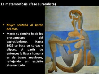La metamorfosis (fase surrealista)
• Mujer sentada al borde
del mar.
• Marca su camino hacia los
presupuestos del
expresionismo. Hasta
1929 se basa en curvas y
elipses. A partir de
entonces la figura humana
es de trazos angulosos,
reflejando un espíritu
atormentado.
 