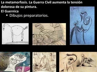 La metamorfosis. La Guerra Civil aumenta la tensión
dolorosa de su pintura.
El Guernica
• Dibujos preparatorios.
 