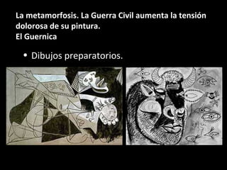 La metamorfosis. La Guerra Civil aumenta la tensión
dolorosa de su pintura.
El Guernica
• Dibujos preparatorios.
 