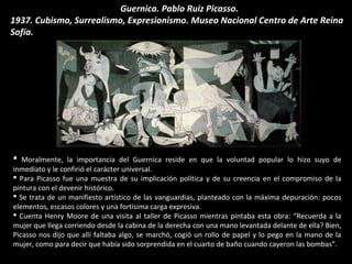  Moralmente, la importancia del Guernica reside en que la voluntad popular lo hizo suyo de
inmediato y le confirió el carácter universal.
 Para Picasso fue una muestra de su implicación política y de su creencia en el compromiso de la
pintura con el devenir histórico.
 Se trata de un manifiesto artístico de las vanguardias, planteado con la máxima depuración: pocos
elementos, escasos colores y una fortísima carga expresiva.
 Cuenta Henry Moore de una visita al taller de Picasso mientras pintaba esta obra: “Recuerda a la
mujer que llega corriendo desde la cabina de la derecha con una mano levantada delante de ella? Bien,
Picasso nos dijo que allí faltaba algo, se marchó, cogió un rollo de papel y lo pego en la mano de la
mujer, como para decir que había sido sorprendida en el cuarto de baño cuando cayeron las bombas”.
Guernica. Pablo Ruiz Picasso.
1937. Cubismo, Surrealismo, Expresionismo. Museo Nacional Centro de Arte Reina
Sofía.
 