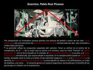 Guernica. Pablo Ruiz Picasso
1
2
3
4
5
6
7
9
8
La composición es innovadora porque plantea una pintura de batalla a partir de tan sólo nueve
personajes, con una estructura de pirámide luminosa central, compensada por dos ejes verticales a
ambos lados del lienzo.
 La pirámide refleja las conquistas espaciales del cubismo. Tiene su vértice en el centro de la
composición, en el (1) de la mujer que se asoma a la ventana, cuya luz irreal “ilumina” el caballo
agonizante (2) con la lanza clavada en el costado, el guerrero descuartizado (3) a sus pies, y la figura
femenina (4), semidesnuda, que avanza desde la izquierda. En la semipenumbra queda un pájaro (5),
herido, atrapado entre la mesa y el techo. El eje izquierdo integra el toro (6) y la maternidad (7); y el
derecho, la mujer atrapada en el incendio (8). La escenografía se reduce a las edificaciones, un suelo
de baldosas, una mesa . . . El conjunto genera un espacio angustioso, acentuado por el tamaño de los
personajes en relación con la arquitectura.
 