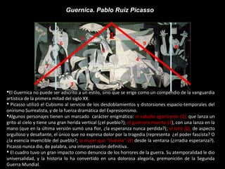 Guernica. Pablo Ruiz Picasso
1
2
3
4
5
6
7
9
8
El Guernica no puede ser adscrito a un estilo, sino que se erige como un compendio de la vanguardia
artística de la primera mitad del siglo XX.
 Picasso utilizó el Cubismo al servicio de los desdoblamientos y distorsiones espacio-temporales del
onirismo Surrealista, y de la fuerza dramática del Expresionismo.
Algunos personajes tienen un marcado carácter enigmático: el caballo agonizante (2), que lanza un
grito al cielo y tiene una gran herida vertical (¿el pueblo?); el guerrero muerto (3), con una lanza en la
mano (que en la última versión sumó una flor, ¿la esperanza nunca perdida?); el toro (6), de aspecto
orgulloso y desafiante, el único que no expresa dolor por la tragedia (representa ¿el poder fascista? O
¿la esencia invencible del pueblo?; la mujer que “ilumina” (9) desde la ventana (¿irradia esperanza?).
Picasso nunca dio, de palabra, una interpretación definitiva.
 El cuadro tuvo un gran impacto como denuncia de los horrores de la guerra. Su atemporalidad le dio
universalidad, y la historia lo ha convertido en una dolorosa alegoría, premonición de la Segunda
Guerra Mundial.
 