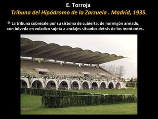 E. Torroja
Tribuna del Hipódromo de la Zarzuela . Madrid, 1935.
 La tribuna sobresale por su sistema de cubierta, de hormigón armado,
con bóveda en voladizo sujeta a anclajes situados detrás de los montantes.
 