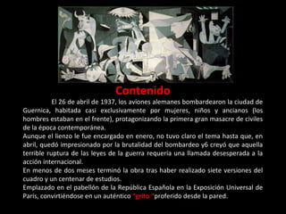 Contenido
El 26 de abril de 1937, los aviones alemanes bombardearon la ciudad de
Guernica, habitada casi exclusivamente por mujeres, niños y ancianos (los
hombres estaban en el frente), protagonizando la primera gran masacre de civiles
de la época contemporánea.
Aunque el lienzo le fue encargado en enero, no tuvo claro el tema hasta que, en
abril, quedó impresionado por la brutalidad del bombardeo y creyó que aquella
terrible ruptura de las leyes de la guerra requería una llamada desesperada a la
acción internacional.
En menos de dos meses terminó la obra tras haber realizado siete versiones del
cuadro y un centenar de estudios.
Emplazado en el pabellón de la República Española en la Exposición Universal de
París, convirtiéndose en un auténtico “grito “proferido desde la pared.
 