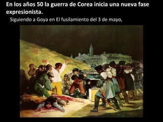 En los años 50 la guerra de Corea inicia una nueva fase
expresionista.
Siguiendo a Goya en El fusilamiento del 3 de mayo,
 