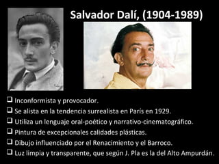 Salvador Dalí, (1904-1989)
 Inconformista y provocador.
 Se alista en la tendencia surrealista en París en 1929.
 Utiliza un lenguaje oral-poético y narrativo-cinematográfico.
 Pintura de excepcionales calidades plásticas.
 Dibujo influenciado por el Renacimiento y el Barroco.
 Luz limpia y transparente, que según J. Pla es la del Alto Ampurdán.
 
