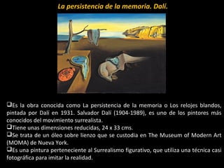La persistencia de la memoria. Dalí.
Es la obra conocida como La persistencia de la memoria o Los relojes blandos,
pintada por Dalí en 1931. Salvador Dalí (1904-1989), es uno de los pintores más
conocidos del movimiento surrealista.
Tiene unas dimensiones reducidas, 24 x 33 cms.
Se trata de un óleo sobre lienzo que se custodia en The Museum of Modern Art
(MOMA) de Nueva York.
Es una pintura perteneciente al Surrealismo figurativo, que utiliza una técnica casi
fotográfica para imitar la realidad.
 