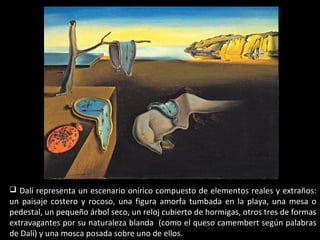  Dalí representa un escenario onírico compuesto de elementos reales y extraños:
un paisaje costero y rocoso, una figura amorfa tumbada en la playa, una mesa o
pedestal, un pequeño árbol seco, un reloj cubierto de hormigas, otros tres de formas
extravagantes por su naturaleza blanda (como el queso camembert según palabras
de Dalí) y una mosca posada sobre uno de ellos.
 