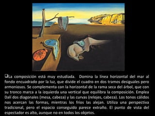 La composición está muy estudiada. Domina la línea horizontal del mar al
fondo encuadrado por la luz, que divide el cuadro en dos tramos desiguales pero
armoniosos. Se complementa con la horizontal de la rama seca del árbol, que con
su tronco marca a la izquierda una vertical que equilibra la composición. Emplea
Dalí dos diagonales (mesa, cabeza) y las curvas (relojes, cabeza). Los tonos cálidos
nos acercan las formas, mientras los fríos las alejan. Utiliza una perspectiva
tradicional, pero el espacio conseguido parece extraño. El punto de vista del
espectador es alto, aunque no en todos los objetos.
 