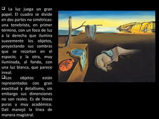 La luz juega un gran
papel. El cuadro se divide
en dos partes no simétricas:
una tenebrista, en primer
término, con un foco de luz
a la derecha que ilumina
suavemente los objetos,
proyectando sus sombras
que se recortan en el
espacio; y la otra, muy
iluminada, al fondo, con
una luz blanca, que parece
irreal.
Los objetos están
representados con gran
exactitud y detallismo, sin
embargo sus dimensiones
no son reales. Es de líneas
puras y muy académico.
Dalí manejó la línea de
manera magistral.
 