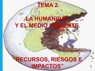 TEMA 2. 
LA HUMANIDAD 
Y EL MEDIO AMBIENTE. 
“RECURSOS, RIESGOS E 
IMPACTOS” 
 