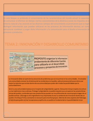 En este bloque se pretende el conocimiento de las características del mundo actual: la capacidad 
de comunicar e informar en tiempo real los conocimientos de la dinámica social; los impactos en el 
entorno natural y los avances en los diversos campos del conocimiento se promueven que se logre 
distinguir información que pueden utilizarse en los procesos de información técnica; así como 
estructurar combinar y juzgar dicha información y la comunicación para el diseño e innovación de 
procesos y productos. 
2 
BLOQUE 1 TECNOLÓGIA, INFORMACIÓN E INNOVACIÓN 
La Innovación debe ser parte de las soluciones de problemas que se encuentran en las comunidades. En estudiar 
una comunidad y conocer las dinámicas de los residentes en el pueblo, radica el proceso de buscar cómo usar 
mejor los talentos que existen dentro de esa comunidad para poder abrir todas las posibilidades que la 
comunidad tiene. 
Servir a una comunidad empieza con el respeto de la dignidad de su gente. Este punto incluye respeto a la cultura 
y a las tradiciones ricas y valiosas. Proteger la dignidad de un pueblo requiere que uno aprecie las características 
únicas del pueblo, y entender que esas características pueden ser muy diferentes de nuestra propia imagen de un 
pueblo exitoso. Liderazgo es otro ingrediente muy importante al crear un ambiente de innovación dentro de un 
pueblo. El enfoque firme y constante es necesario para movilizar grupos. Además de estos aspectos del liderazgo, 
el talento para poder animar la esperanza y espíritu de un pueblo es fundamental en la posibilidad de iniciar 
cambio y crear innovación. 
 