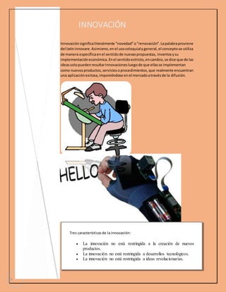 3 
INNOVACIÓN 
Innovación significa literalmente "novedad" o "renovación". La palabra proviene 
del latín innovare. Asimismo, en el uso coloquial y general, el concepto se utiliza 
de manera específica en el sentido de nuevas propuestas, inventos y su 
implementación económica. En el sentido estricto, en cambio, se dice que de las 
ideas solo pueden resultar innovaciones luego de que ellas se implementan 
como nuevos productos, servicios o procedimientos, que realmente encuentran 
una aplicación exitosa, imponiéndose en el mercado a través de la difusión. 
Tres características de la innovación: 
 La innovación no está restringida a la creación de nuevos 
productos. 
 La innovación no está restringida a desarrollos tecnológicos. 
 La innovación no está restringida a ideas revolucionarias. 
 