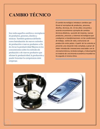 4 
CAMBIO TÉCNICO 
Son todos aquellos cambios o reemplazos 
de productos, procesos, diseños y 
técnicas. También podemos definirlo 
como Introducción de nuevos métodos 
de producción o nuevos productos a fin 
de elevar la productividad Mejora en los 
conocimientos sobre los métodos de 
producción o de nuevos productos que 
afectan la productividad, la producción y 
puede fomentar la competencia entre 
empresas. 
El cambio tecnológico introduce cambios que 
llevan al reemplazo de productos, procesos, 
diseños, técnicas, etc. En los años cincuenta y 
sesenta encontramos ejemplos de cambios 
técnicos drásticos, sucesión de mejoras, nuevos 
productos, procesos y sistemas tecnológicos que 
condujeron a transformaciones en las condiciones 
de trabajo, estilos de vida y estructuras de 
producción entre países. A partir de los setenta se 
presenta una situación más compleja, a pesar de 
haber introducido innovaciones asociadas con la 
microelectrónica y la biotecnología, el desempeño 
en materia de crecimiento económico mundial no 
ha seguido el mismo ritmo. 
 