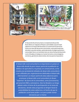 5 
DESARROLLO COMUNITARIO 
El Desarrollo Rural Comunitario o simplemente Desarrollo 
Rural abarca un rango de enfoques y actividades cuyo principal 
objetivo es la mejora del bienestar y el sustento de las personas 
Como una rama del desarrollo comunitario, estas aproximaciones 
atienden a asuntos sociales, particularmente a la organización de la 
comunidad. Este es un contraste claro con otras formas de desarrollo 
rural enfocadas en trabajo en el sector terciario y la tecnología (ej. 
carreteras, gestión de subvenciones, técnicas para la mejora de la 
producción agrícola). 
El desarrollo rural comunitario es importante en países en 
desarrollo donde la gran mayor parte de la población se 
dedica a la agricultura y la granja; en consecuencia, se ha 
creado una variedad de métodos de desarrollo comunitario 
y son utilizados por organizaciones dedicadas al desarrollo 
internacional. La mayor parte de estos esfuerzos para 
promover el desarrollo rural comunitario lo llevan 
"expertos" de fuera de la comunidad, como funcionarios, 
personal de ONG y extranjeros. Esto ha llevado a un largo 
debate sobre el tema de la participación en la toma de 
decisiones, donde estas preguntas se dirigen hacia la 
sostenibilidad de estos esfuerzos y el hecho de que la 
población rural tome poder o no para poder tomar 
decisiones por si misma 
