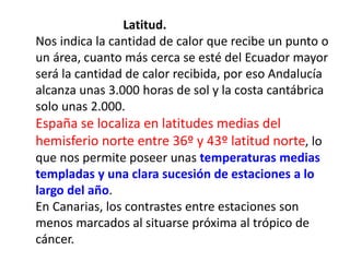 Latitud.
Nos indica la cantidad de calor que recibe un punto o
un área, cuanto más cerca se esté del Ecuador mayor
será la cantidad de calor recibida, por eso Andalucía
alcanza unas 3.000 horas de sol y la costa cantábrica
solo unas 2.000.
España se localiza en latitudes medias del
hemisferio norte entre 36º y 43º latitud norte, lo
que nos permite poseer unas temperaturas medias
templadas y una clara sucesión de estaciones a lo
largo del año.
En Canarias, los contrastes entre estaciones son
menos marcados al situarse próxima al trópico de
cáncer.
 