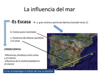 La influencia del mar
-Es Escasa  a. gran anchura península ibérica (recordar tema 1)
b. Costas poco recortadas
c. Existencia de relieves paralelos
a la costa
CONSECUENCIA:
-Diferencias climáticas entre costa
y el interior
-Influencia de la continentalidad en
el interior
En los archipiélagos el influjo del mar es decisivo
 