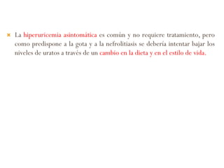  La hiperuricemia asintomática es común y no requiere tratamiento, pero
como predispone a la gota y a la nefrolitiasis se debería intentar bajar los
niveles de uratos a través de un cambio en la dieta y en el estilo de vida.
 