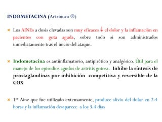 INDOMETACINA (Artrinovo )
 Los AINEs a dosis elevadas son muy eficaces  el dolor y la inflamación en
pacientes con gota aguda, sobre todo si son administrados
inmediatamente tras el inicio del ataque.
 Indometacina es antiinflamatorio, antipirético y analgésico. Útil para el
manejo de los episodios agudos de artritis gotosa. Inhibe la síntesis de
prostaglandinas por inhibición competitiva y reversible de la
COX
 1er Aine que fue utilizado extensamente, produce alivio del dolor en 2-4
horas y la inflamación desaparece a los 3-4 días
 