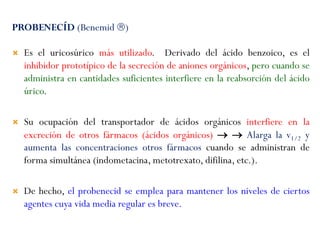 PROBENECÍD (Benemid )
 Es el uricosúrico más utilizado. Derivado del ácido benzoico, es el
inhibidor prototípico de la secreción de aniones orgánicos, pero cuando se
administra en cantidades suficientes interfiere en la reabsorción del ácido
úrico.
 Su ocupación del transportador de ácidos orgánicos interfiere en la
excreción de otros fármacos (ácidos orgánicos)   Alarga la v1/2 y
aumenta las concentraciones otros fármacos cuando se administran de
forma simultánea (indometacina, metotrexato, difilina, etc.).
 De hecho, el probenecid se emplea para mantener los niveles de ciertos
agentes cuya vida media regular es breve.
 