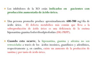  Los inhibidores de la XO están indicados en pacientes con
producción aumentada de ácido úrico.
 Una persona promedio produce aproximadamente 600-700 mg/día de
ácido úrico. El defecto metabólico más común que lleva a la
sobreproducción de ácido úrico es una deficiencia de la enzima
hipoxantina-guanina fosforribosilpirofosfato (HG-PRPP).
 Cuando esto ocurre, la hipoxantina, guanina y adenina no son
retrocicladas a través de los ácidos inosínico, guanilínico y adenilínico,
respectivamente y, en cambio, existe un aumento de la producción de
xantina y por tanto de ácido úrico.
 